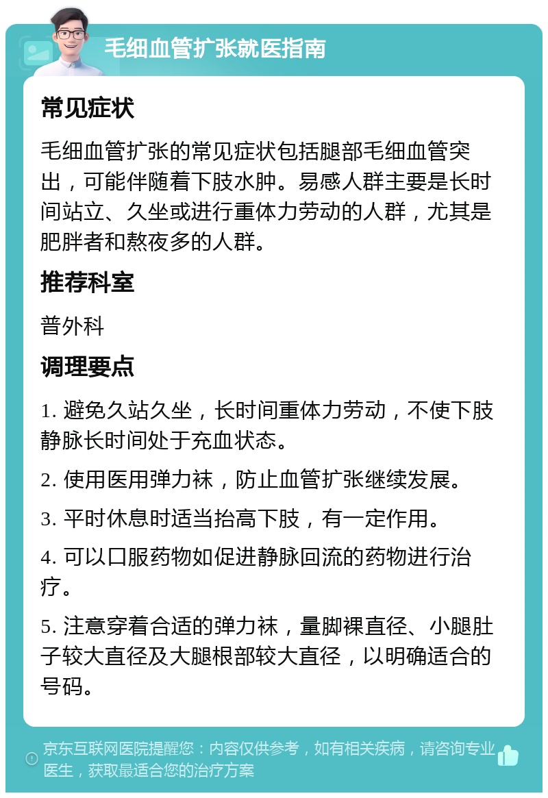 毛细血管扩张就医指南 常见症状 毛细血管扩张的常见症状包括腿部毛细血管突出，可能伴随着下肢水肿。易感人群主要是长时间站立、久坐或进行重体力劳动的人群，尤其是肥胖者和熬夜多的人群。 推荐科室 普外科 调理要点 1. 避免久站久坐，长时间重体力劳动，不使下肢静脉长时间处于充血状态。 2. 使用医用弹力袜，防止血管扩张继续发展。 3. 平时休息时适当抬高下肢，有一定作用。 4. 可以口服药物如促进静脉回流的药物进行治疗。 5. 注意穿着合适的弹力袜，量脚裸直径、小腿肚子较大直径及大腿根部较大直径，以明确适合的号码。