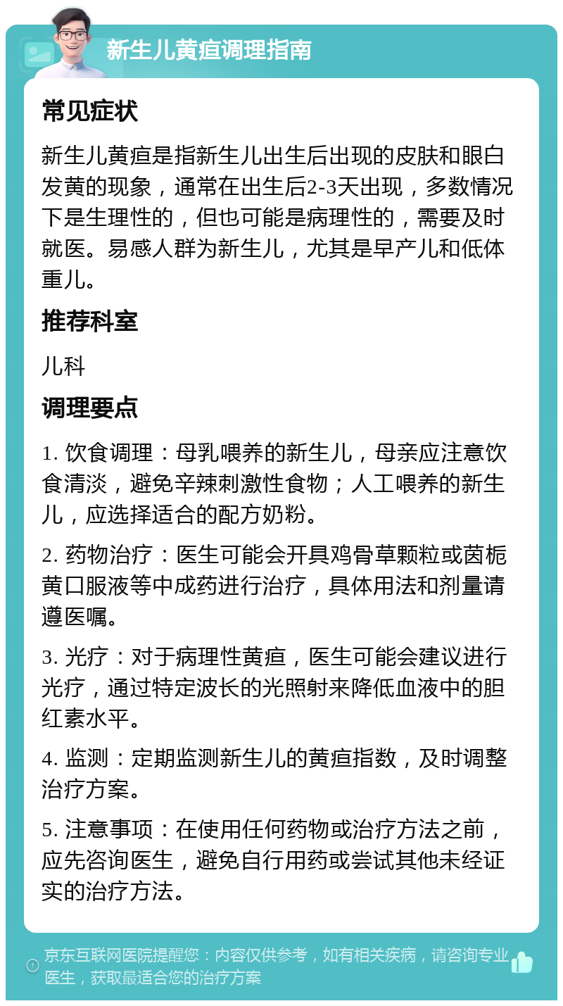 新生儿黄疸调理指南 常见症状 新生儿黄疸是指新生儿出生后出现的皮肤和眼白发黄的现象，通常在出生后2-3天出现，多数情况下是生理性的，但也可能是病理性的，需要及时就医。易感人群为新生儿，尤其是早产儿和低体重儿。 推荐科室 儿科 调理要点 1. 饮食调理：母乳喂养的新生儿，母亲应注意饮食清淡，避免辛辣刺激性食物；人工喂养的新生儿，应选择适合的配方奶粉。 2. 药物治疗：医生可能会开具鸡骨草颗粒或茵栀黄口服液等中成药进行治疗，具体用法和剂量请遵医嘱。 3. 光疗：对于病理性黄疸，医生可能会建议进行光疗，通过特定波长的光照射来降低血液中的胆红素水平。 4. 监测：定期监测新生儿的黄疸指数，及时调整治疗方案。 5. 注意事项：在使用任何药物或治疗方法之前，应先咨询医生，避免自行用药或尝试其他未经证实的治疗方法。