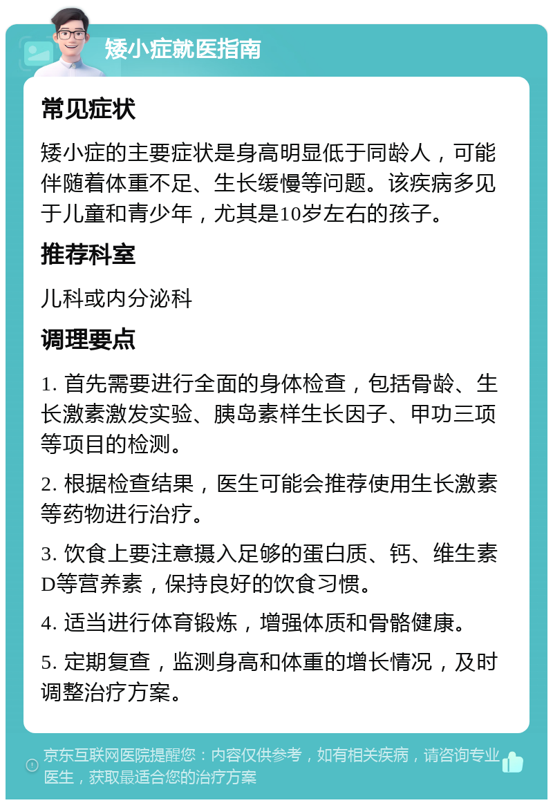 矮小症就医指南 常见症状 矮小症的主要症状是身高明显低于同龄人，可能伴随着体重不足、生长缓慢等问题。该疾病多见于儿童和青少年，尤其是10岁左右的孩子。 推荐科室 儿科或内分泌科 调理要点 1. 首先需要进行全面的身体检查，包括骨龄、生长激素激发实验、胰岛素样生长因子、甲功三项等项目的检测。 2. 根据检查结果，医生可能会推荐使用生长激素等药物进行治疗。 3. 饮食上要注意摄入足够的蛋白质、钙、维生素D等营养素，保持良好的饮食习惯。 4. 适当进行体育锻炼，增强体质和骨骼健康。 5. 定期复查，监测身高和体重的增长情况，及时调整治疗方案。