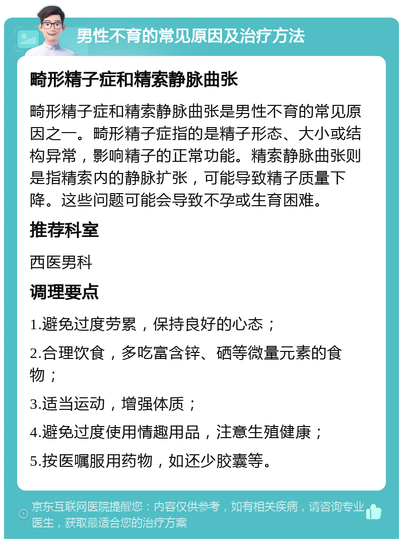 男性不育的常见原因及治疗方法 畸形精子症和精索静脉曲张 畸形精子症和精索静脉曲张是男性不育的常见原因之一。畸形精子症指的是精子形态、大小或结构异常，影响精子的正常功能。精索静脉曲张则是指精索内的静脉扩张，可能导致精子质量下降。这些问题可能会导致不孕或生育困难。 推荐科室 西医男科 调理要点 1.避免过度劳累，保持良好的心态； 2.合理饮食，多吃富含锌、硒等微量元素的食物； 3.适当运动，增强体质； 4.避免过度使用情趣用品，注意生殖健康； 5.按医嘱服用药物，如还少胶囊等。