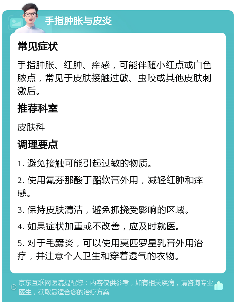 手指肿胀与皮炎 常见症状 手指肿胀、红肿、痒感，可能伴随小红点或白色脓点，常见于皮肤接触过敏、虫咬或其他皮肤刺激后。 推荐科室 皮肤科 调理要点 1. 避免接触可能引起过敏的物质。 2. 使用氟芬那酸丁酯软膏外用，减轻红肿和痒感。 3. 保持皮肤清洁，避免抓挠受影响的区域。 4. 如果症状加重或不改善，应及时就医。 5. 对于毛囊炎，可以使用莫匹罗星乳膏外用治疗，并注意个人卫生和穿着透气的衣物。