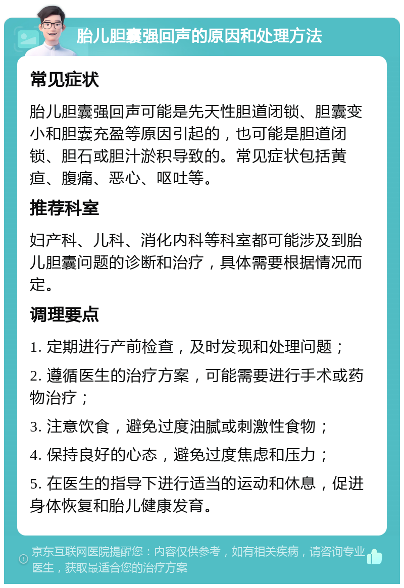 胎儿胆囊强回声的原因和处理方法 常见症状 胎儿胆囊强回声可能是先天性胆道闭锁、胆囊变小和胆囊充盈等原因引起的，也可能是胆道闭锁、胆石或胆汁淤积导致的。常见症状包括黄疸、腹痛、恶心、呕吐等。 推荐科室 妇产科、儿科、消化内科等科室都可能涉及到胎儿胆囊问题的诊断和治疗，具体需要根据情况而定。 调理要点 1. 定期进行产前检查，及时发现和处理问题； 2. 遵循医生的治疗方案，可能需要进行手术或药物治疗； 3. 注意饮食，避免过度油腻或刺激性食物； 4. 保持良好的心态，避免过度焦虑和压力； 5. 在医生的指导下进行适当的运动和休息，促进身体恢复和胎儿健康发育。