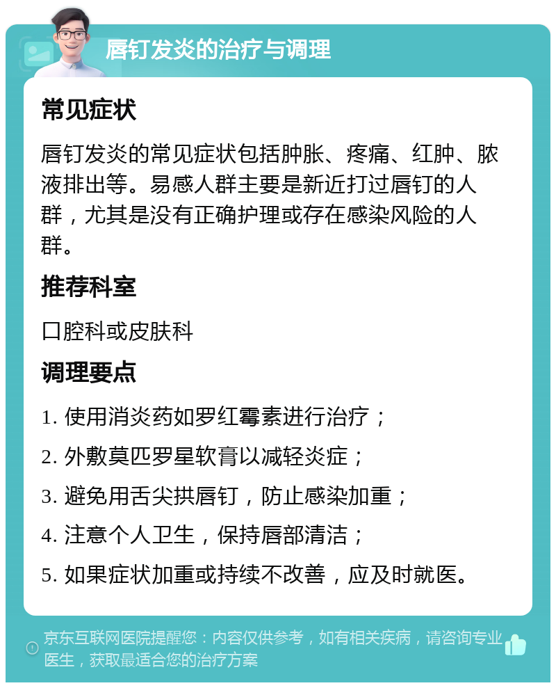 唇钉发炎的治疗与调理 常见症状 唇钉发炎的常见症状包括肿胀、疼痛、红肿、脓液排出等。易感人群主要是新近打过唇钉的人群，尤其是没有正确护理或存在感染风险的人群。 推荐科室 口腔科或皮肤科 调理要点 1. 使用消炎药如罗红霉素进行治疗； 2. 外敷莫匹罗星软膏以减轻炎症； 3. 避免用舌尖拱唇钉，防止感染加重； 4. 注意个人卫生，保持唇部清洁； 5. 如果症状加重或持续不改善，应及时就医。