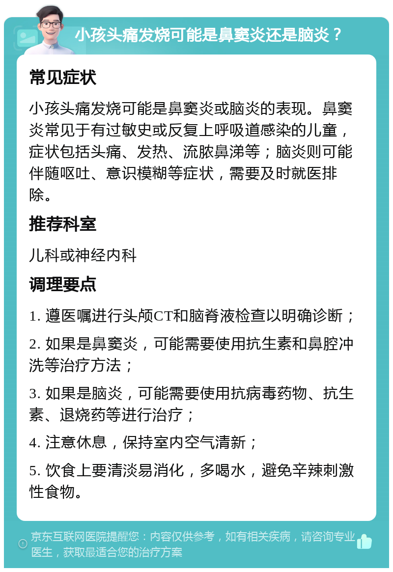 小孩头痛发烧可能是鼻窦炎还是脑炎？ 常见症状 小孩头痛发烧可能是鼻窦炎或脑炎的表现。鼻窦炎常见于有过敏史或反复上呼吸道感染的儿童，症状包括头痛、发热、流脓鼻涕等；脑炎则可能伴随呕吐、意识模糊等症状，需要及时就医排除。 推荐科室 儿科或神经内科 调理要点 1. 遵医嘱进行头颅CT和脑脊液检查以明确诊断； 2. 如果是鼻窦炎，可能需要使用抗生素和鼻腔冲洗等治疗方法； 3. 如果是脑炎，可能需要使用抗病毒药物、抗生素、退烧药等进行治疗； 4. 注意休息，保持室内空气清新； 5. 饮食上要清淡易消化，多喝水，避免辛辣刺激性食物。