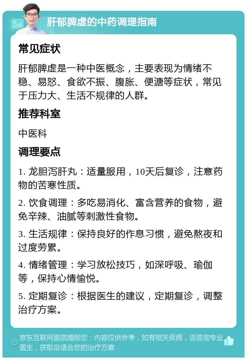 肝郁脾虚的中药调理指南 常见症状 肝郁脾虚是一种中医概念，主要表现为情绪不稳、易怒、食欲不振、腹胀、便溏等症状，常见于压力大、生活不规律的人群。 推荐科室 中医科 调理要点 1. 龙胆泻肝丸：适量服用，10天后复诊，注意药物的苦寒性质。 2. 饮食调理：多吃易消化、富含营养的食物，避免辛辣、油腻等刺激性食物。 3. 生活规律：保持良好的作息习惯，避免熬夜和过度劳累。 4. 情绪管理：学习放松技巧，如深呼吸、瑜伽等，保持心情愉悦。 5. 定期复诊：根据医生的建议，定期复诊，调整治疗方案。