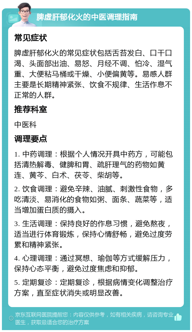 脾虚肝郁化火的中医调理指南 常见症状 脾虚肝郁化火的常见症状包括舌苔发白、口干口渴、头面部出油、易怒、月经不调、怕冷、湿气重、大便粘马桶或干燥、小便偏黄等。易感人群主要是长期精神紧张、饮食不规律、生活作息不正常的人群。 推荐科室 中医科 调理要点 1. 中药调理：根据个人情况开具中药方，可能包括清热解毒、健脾和胃、疏肝理气的药物如黄连、黄芩、白术、茯苓、柴胡等。 2. 饮食调理：避免辛辣、油腻、刺激性食物，多吃清淡、易消化的食物如粥、面条、蔬菜等，适当增加蛋白质的摄入。 3. 生活调理：保持良好的作息习惯，避免熬夜，适当进行体育锻炼，保持心情舒畅，避免过度劳累和精神紧张。 4. 心理调理：通过冥想、瑜伽等方式缓解压力，保持心态平衡，避免过度焦虑和抑郁。 5. 定期复诊：定期复诊，根据病情变化调整治疗方案，直至症状消失或明显改善。