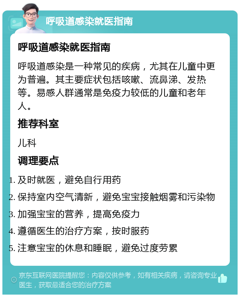 呼吸道感染就医指南 呼吸道感染就医指南 呼吸道感染是一种常见的疾病，尤其在儿童中更为普遍。其主要症状包括咳嗽、流鼻涕、发热等。易感人群通常是免疫力较低的儿童和老年人。 推荐科室 儿科 调理要点 及时就医，避免自行用药 保持室内空气清新，避免宝宝接触烟雾和污染物 加强宝宝的营养，提高免疫力 遵循医生的治疗方案，按时服药 注意宝宝的休息和睡眠，避免过度劳累