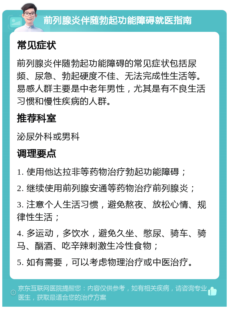 前列腺炎伴随勃起功能障碍就医指南 常见症状 前列腺炎伴随勃起功能障碍的常见症状包括尿频、尿急、勃起硬度不佳、无法完成性生活等。易感人群主要是中老年男性，尤其是有不良生活习惯和慢性疾病的人群。 推荐科室 泌尿外科或男科 调理要点 1. 使用他达拉非等药物治疗勃起功能障碍； 2. 继续使用前列腺安通等药物治疗前列腺炎； 3. 注意个人生活习惯，避免熬夜、放松心情、规律性生活； 4. 多运动，多饮水，避免久坐、憋尿、骑车、骑马、酗酒、吃辛辣刺激生冷性食物； 5. 如有需要，可以考虑物理治疗或中医治疗。