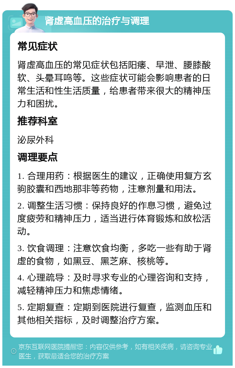 肾虚高血压的治疗与调理 常见症状 肾虚高血压的常见症状包括阳痿、早泄、腰膝酸软、头晕耳鸣等。这些症状可能会影响患者的日常生活和性生活质量，给患者带来很大的精神压力和困扰。 推荐科室 泌尿外科 调理要点 1. 合理用药：根据医生的建议，正确使用复方玄驹胶囊和西地那非等药物，注意剂量和用法。 2. 调整生活习惯：保持良好的作息习惯，避免过度疲劳和精神压力，适当进行体育锻炼和放松活动。 3. 饮食调理：注意饮食均衡，多吃一些有助于肾虚的食物，如黑豆、黑芝麻、核桃等。 4. 心理疏导：及时寻求专业的心理咨询和支持，减轻精神压力和焦虑情绪。 5. 定期复查：定期到医院进行复查，监测血压和其他相关指标，及时调整治疗方案。