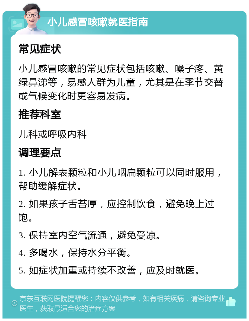 小儿感冒咳嗽就医指南 常见症状 小儿感冒咳嗽的常见症状包括咳嗽、嗓子疼、黄绿鼻涕等，易感人群为儿童，尤其是在季节交替或气候变化时更容易发病。 推荐科室 儿科或呼吸内科 调理要点 1. 小儿解表颗粒和小儿咽扁颗粒可以同时服用，帮助缓解症状。 2. 如果孩子舌苔厚，应控制饮食，避免晚上过饱。 3. 保持室内空气流通，避免受凉。 4. 多喝水，保持水分平衡。 5. 如症状加重或持续不改善，应及时就医。