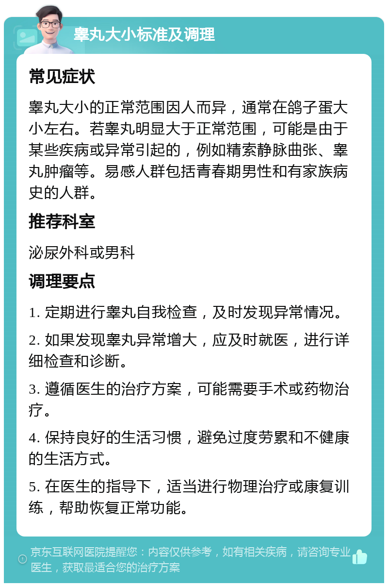 睾丸大小标准及调理 常见症状 睾丸大小的正常范围因人而异，通常在鸽子蛋大小左右。若睾丸明显大于正常范围，可能是由于某些疾病或异常引起的，例如精索静脉曲张、睾丸肿瘤等。易感人群包括青春期男性和有家族病史的人群。 推荐科室 泌尿外科或男科 调理要点 1. 定期进行睾丸自我检查，及时发现异常情况。 2. 如果发现睾丸异常增大，应及时就医，进行详细检查和诊断。 3. 遵循医生的治疗方案，可能需要手术或药物治疗。 4. 保持良好的生活习惯，避免过度劳累和不健康的生活方式。 5. 在医生的指导下，适当进行物理治疗或康复训练，帮助恢复正常功能。