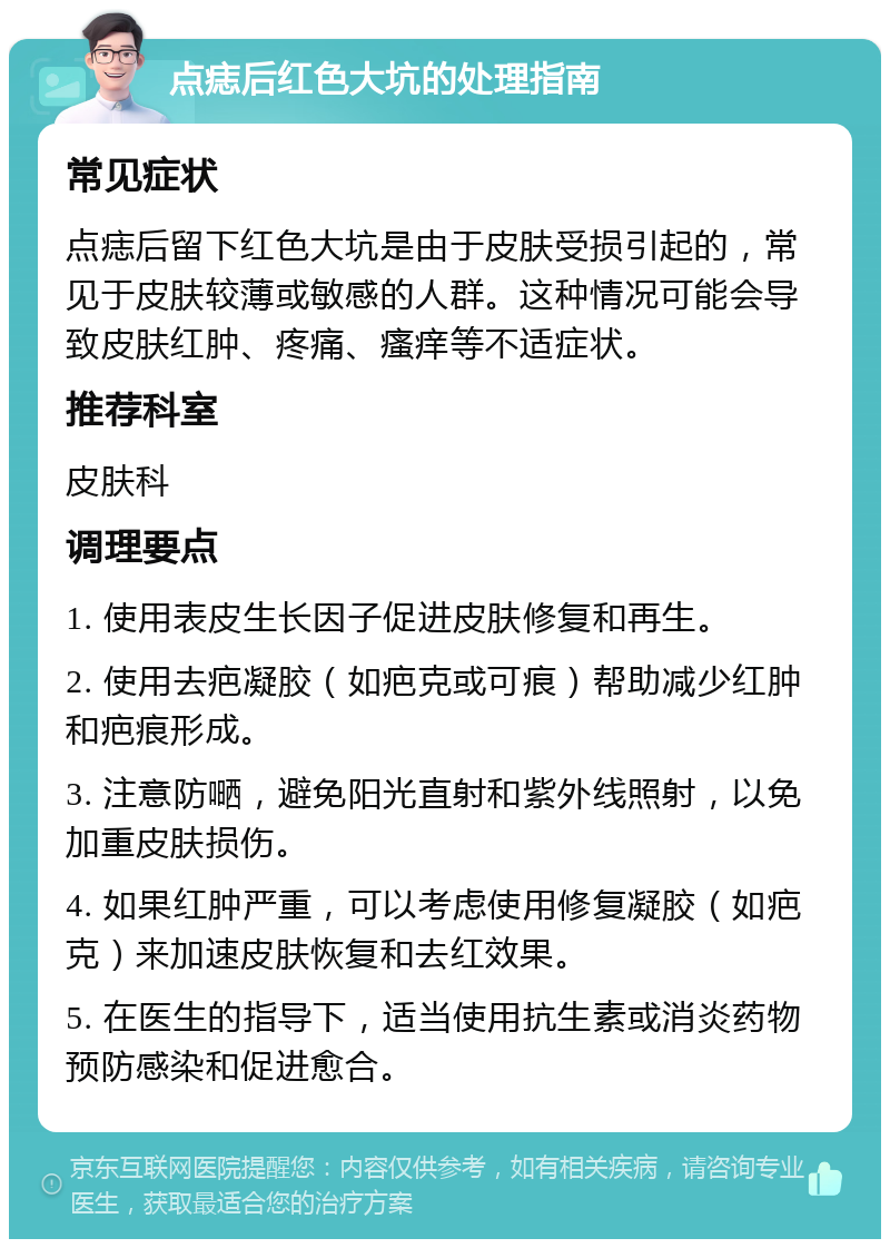 点痣后红色大坑的处理指南 常见症状 点痣后留下红色大坑是由于皮肤受损引起的，常见于皮肤较薄或敏感的人群。这种情况可能会导致皮肤红肿、疼痛、瘙痒等不适症状。 推荐科室 皮肤科 调理要点 1. 使用表皮生长因子促进皮肤修复和再生。 2. 使用去疤凝胶（如疤克或可痕）帮助减少红肿和疤痕形成。 3. 注意防嗮，避免阳光直射和紫外线照射，以免加重皮肤损伤。 4. 如果红肿严重，可以考虑使用修复凝胶（如疤克）来加速皮肤恢复和去红效果。 5. 在医生的指导下，适当使用抗生素或消炎药物预防感染和促进愈合。