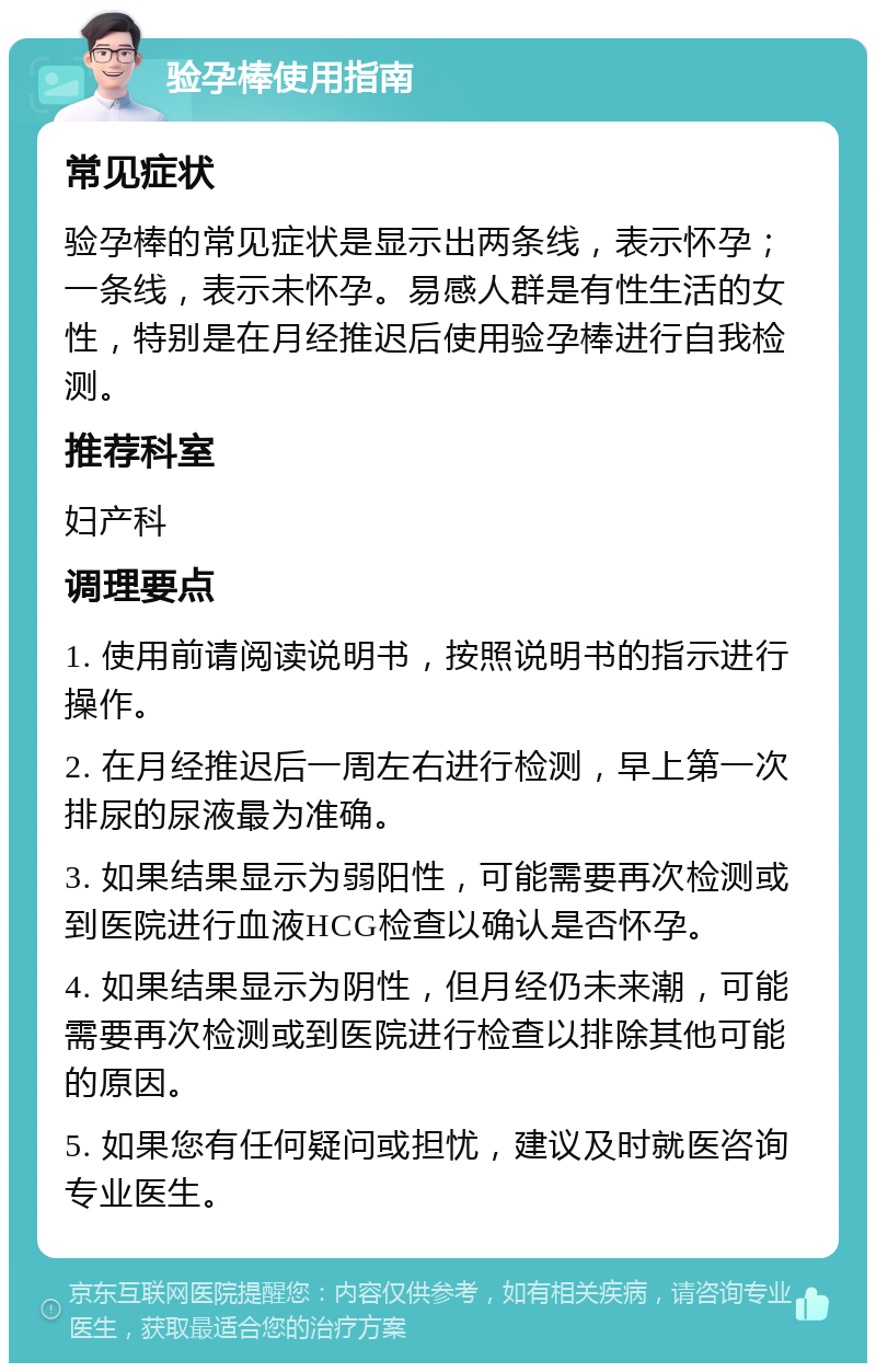 验孕棒使用指南 常见症状 验孕棒的常见症状是显示出两条线，表示怀孕；一条线，表示未怀孕。易感人群是有性生活的女性，特别是在月经推迟后使用验孕棒进行自我检测。 推荐科室 妇产科 调理要点 1. 使用前请阅读说明书，按照说明书的指示进行操作。 2. 在月经推迟后一周左右进行检测，早上第一次排尿的尿液最为准确。 3. 如果结果显示为弱阳性，可能需要再次检测或到医院进行血液HCG检查以确认是否怀孕。 4. 如果结果显示为阴性，但月经仍未来潮，可能需要再次检测或到医院进行检查以排除其他可能的原因。 5. 如果您有任何疑问或担忧，建议及时就医咨询专业医生。