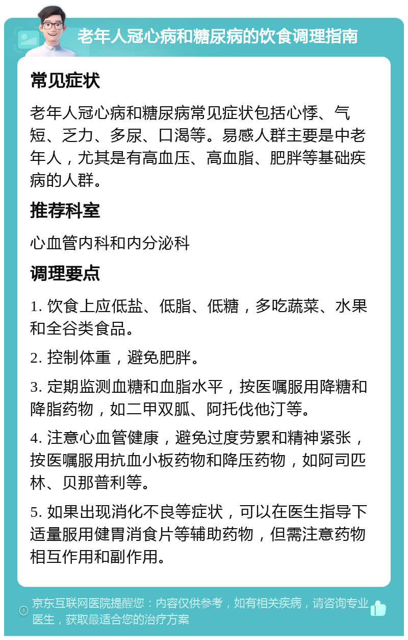 老年人冠心病和糖尿病的饮食调理指南 常见症状 老年人冠心病和糖尿病常见症状包括心悸、气短、乏力、多尿、口渴等。易感人群主要是中老年人，尤其是有高血压、高血脂、肥胖等基础疾病的人群。 推荐科室 心血管内科和内分泌科 调理要点 1. 饮食上应低盐、低脂、低糖，多吃蔬菜、水果和全谷类食品。 2. 控制体重，避免肥胖。 3. 定期监测血糖和血脂水平，按医嘱服用降糖和降脂药物，如二甲双胍、阿托伐他汀等。 4. 注意心血管健康，避免过度劳累和精神紧张，按医嘱服用抗血小板药物和降压药物，如阿司匹林、贝那普利等。 5. 如果出现消化不良等症状，可以在医生指导下适量服用健胃消食片等辅助药物，但需注意药物相互作用和副作用。