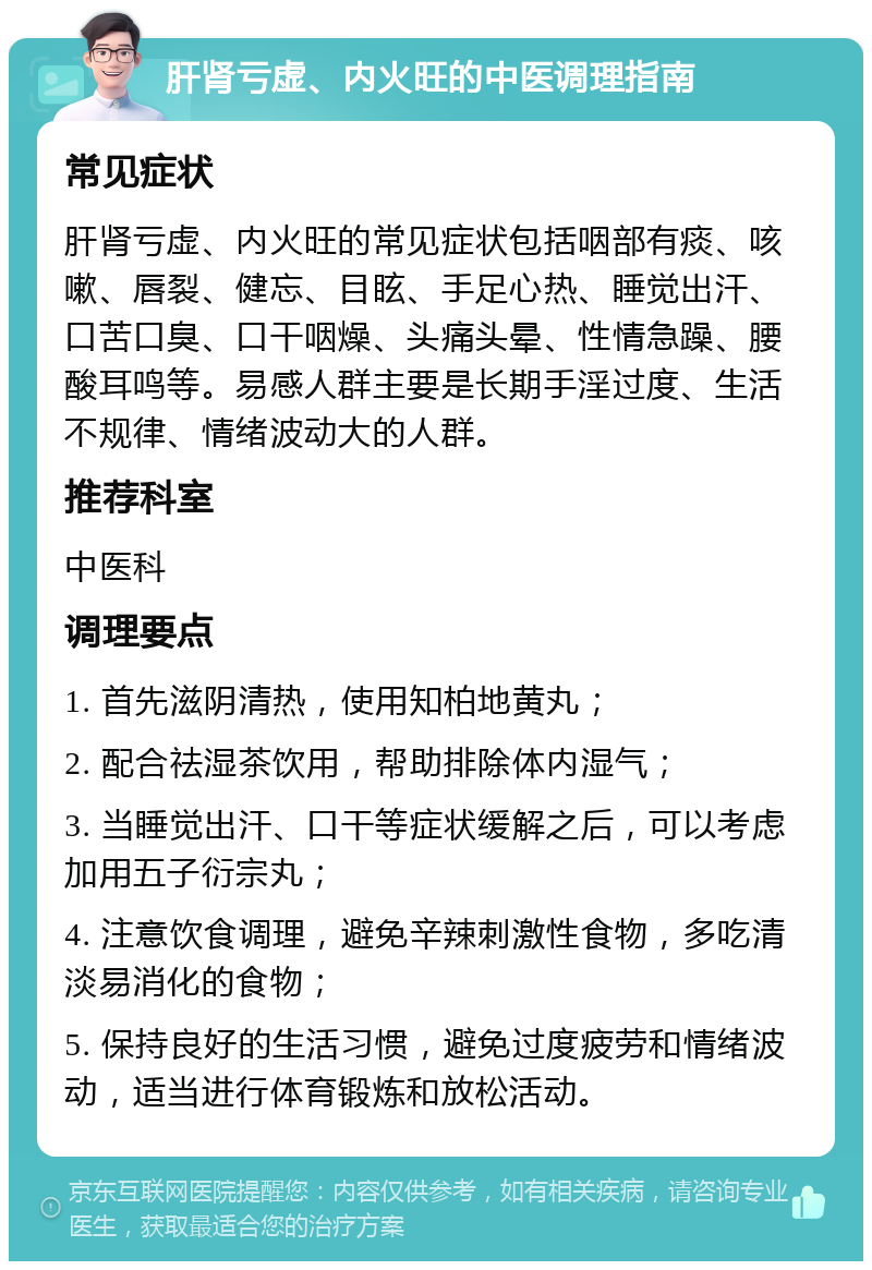 肝肾亏虚、内火旺的中医调理指南 常见症状 肝肾亏虚、内火旺的常见症状包括咽部有痰、咳嗽、唇裂、健忘、目眩、手足心热、睡觉出汗、口苦口臭、口干咽燥、头痛头晕、性情急躁、腰酸耳鸣等。易感人群主要是长期手淫过度、生活不规律、情绪波动大的人群。 推荐科室 中医科 调理要点 1. 首先滋阴清热，使用知柏地黄丸； 2. 配合祛湿茶饮用，帮助排除体内湿气； 3. 当睡觉出汗、口干等症状缓解之后，可以考虑加用五子衍宗丸； 4. 注意饮食调理，避免辛辣刺激性食物，多吃清淡易消化的食物； 5. 保持良好的生活习惯，避免过度疲劳和情绪波动，适当进行体育锻炼和放松活动。