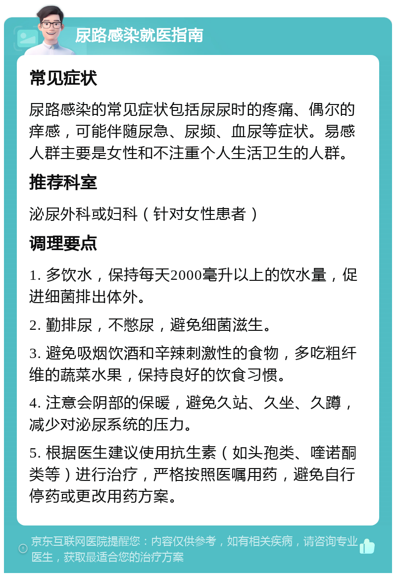 尿路感染就医指南 常见症状 尿路感染的常见症状包括尿尿时的疼痛、偶尔的痒感，可能伴随尿急、尿频、血尿等症状。易感人群主要是女性和不注重个人生活卫生的人群。 推荐科室 泌尿外科或妇科（针对女性患者） 调理要点 1. 多饮水，保持每天2000毫升以上的饮水量，促进细菌排出体外。 2. 勤排尿，不憋尿，避免细菌滋生。 3. 避免吸烟饮酒和辛辣刺激性的食物，多吃粗纤维的蔬菜水果，保持良好的饮食习惯。 4. 注意会阴部的保暖，避免久站、久坐、久蹲，减少对泌尿系统的压力。 5. 根据医生建议使用抗生素（如头孢类、喹诺酮类等）进行治疗，严格按照医嘱用药，避免自行停药或更改用药方案。