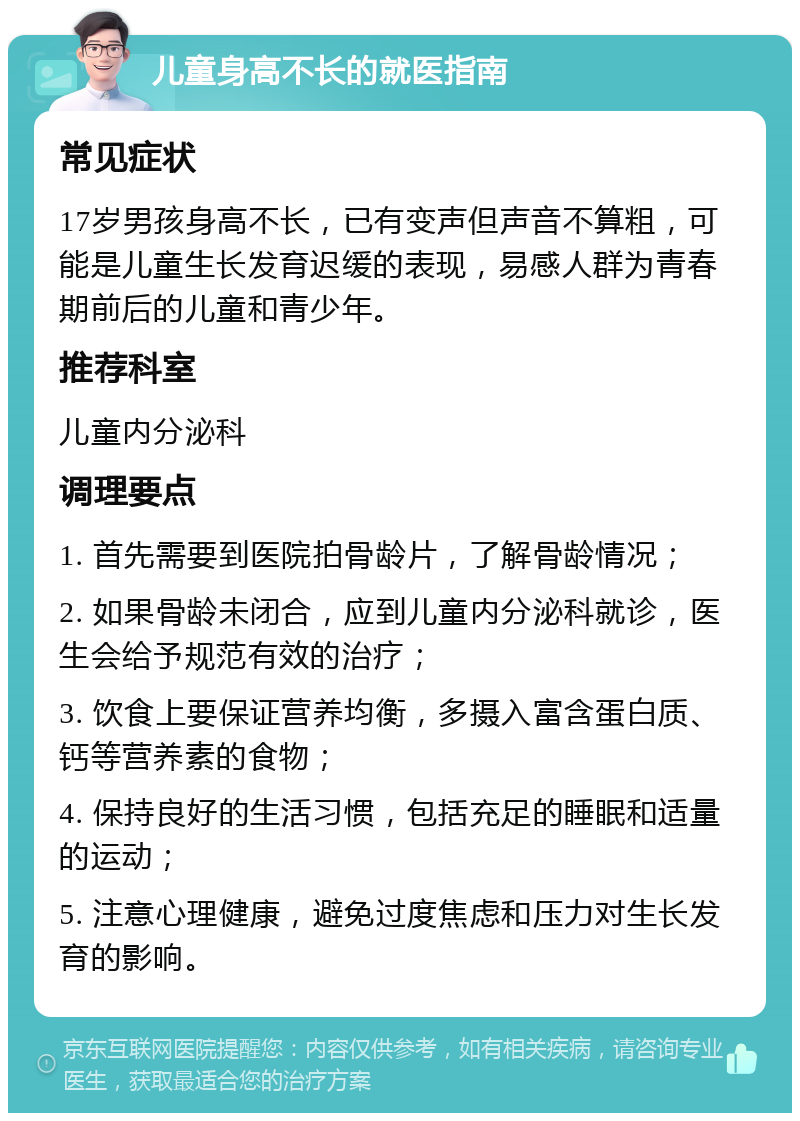 儿童身高不长的就医指南 常见症状 17岁男孩身高不长，已有变声但声音不算粗，可能是儿童生长发育迟缓的表现，易感人群为青春期前后的儿童和青少年。 推荐科室 儿童内分泌科 调理要点 1. 首先需要到医院拍骨龄片，了解骨龄情况； 2. 如果骨龄未闭合，应到儿童内分泌科就诊，医生会给予规范有效的治疗； 3. 饮食上要保证营养均衡，多摄入富含蛋白质、钙等营养素的食物； 4. 保持良好的生活习惯，包括充足的睡眠和适量的运动； 5. 注意心理健康，避免过度焦虑和压力对生长发育的影响。