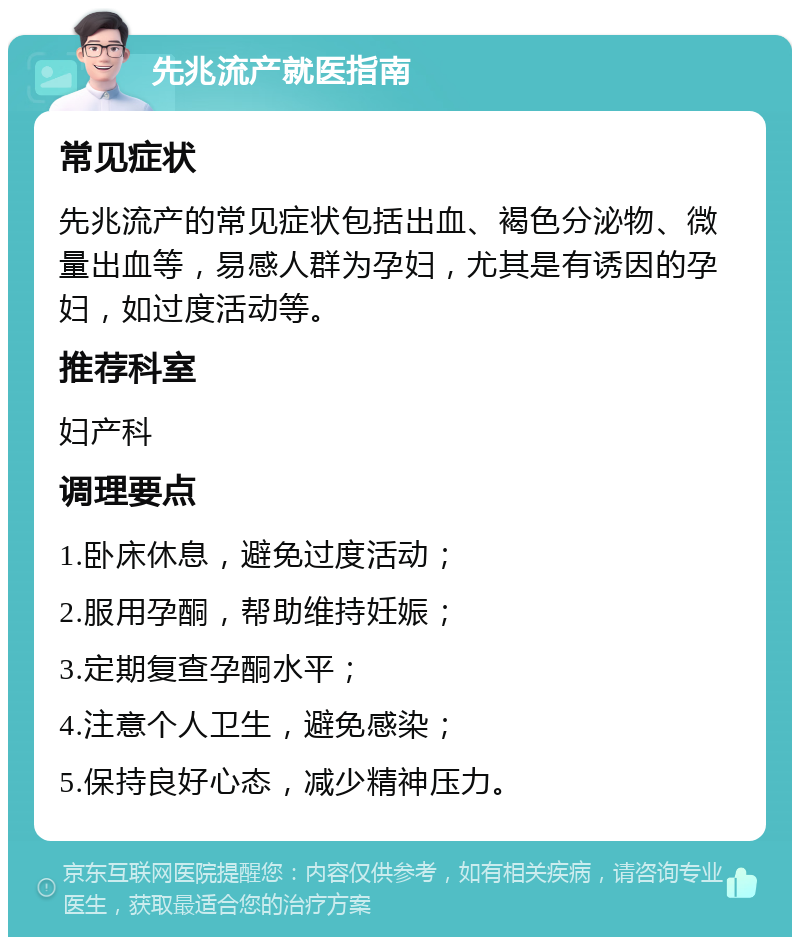 先兆流产就医指南 常见症状 先兆流产的常见症状包括出血、褐色分泌物、微量出血等，易感人群为孕妇，尤其是有诱因的孕妇，如过度活动等。 推荐科室 妇产科 调理要点 1.卧床休息，避免过度活动； 2.服用孕酮，帮助维持妊娠； 3.定期复查孕酮水平； 4.注意个人卫生，避免感染； 5.保持良好心态，减少精神压力。