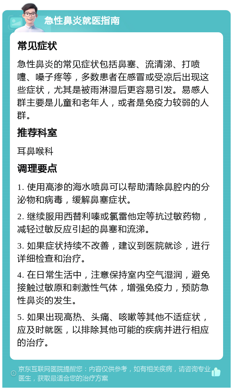 急性鼻炎就医指南 常见症状 急性鼻炎的常见症状包括鼻塞、流清涕、打喷嚏、嗓子疼等，多数患者在感冒或受凉后出现这些症状，尤其是被雨淋湿后更容易引发。易感人群主要是儿童和老年人，或者是免疫力较弱的人群。 推荐科室 耳鼻喉科 调理要点 1. 使用高渗的海水喷鼻可以帮助清除鼻腔内的分泌物和病毒，缓解鼻塞症状。 2. 继续服用西替利嗪或氯雷他定等抗过敏药物，减轻过敏反应引起的鼻塞和流涕。 3. 如果症状持续不改善，建议到医院就诊，进行详细检查和治疗。 4. 在日常生活中，注意保持室内空气湿润，避免接触过敏原和刺激性气体，增强免疫力，预防急性鼻炎的发生。 5. 如果出现高热、头痛、咳嗽等其他不适症状，应及时就医，以排除其他可能的疾病并进行相应的治疗。