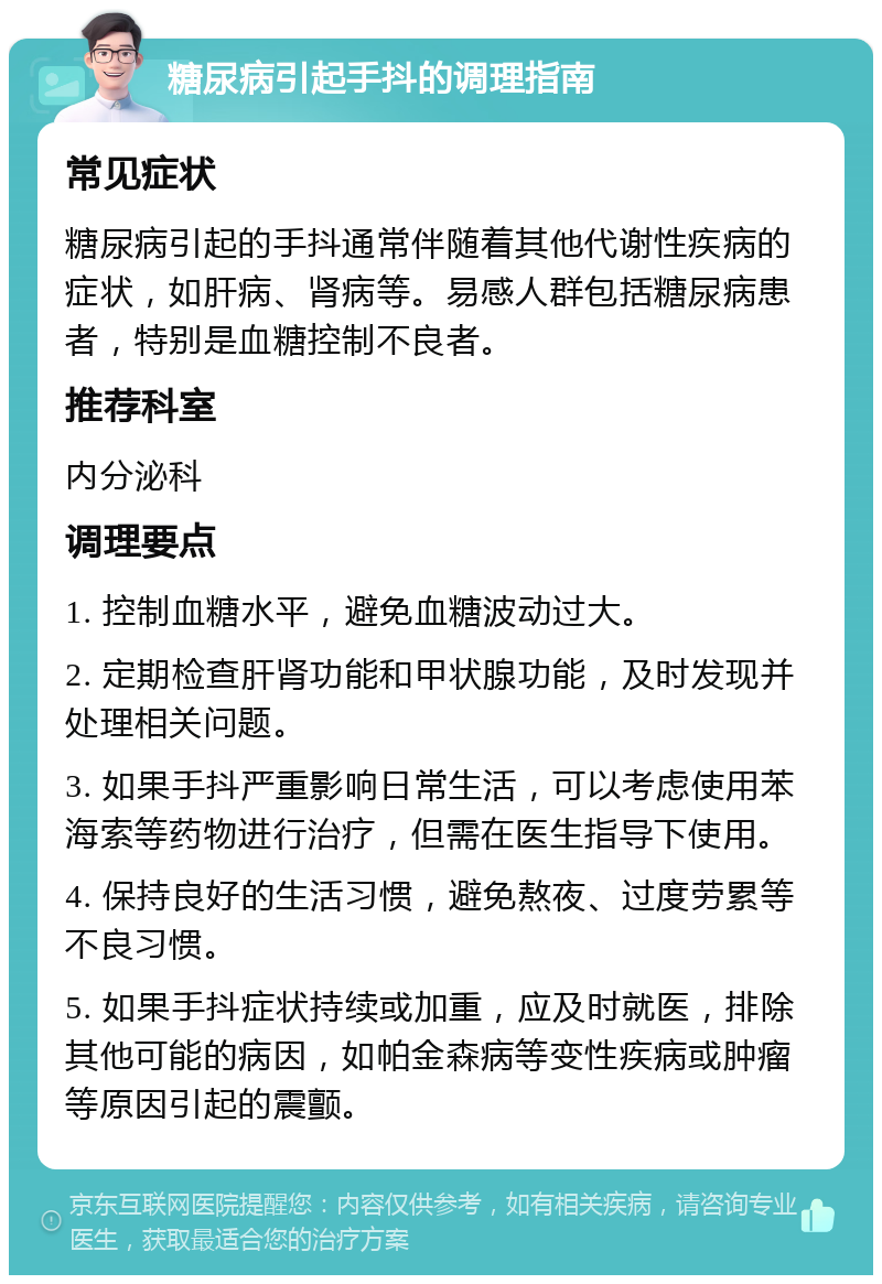 糖尿病引起手抖的调理指南 常见症状 糖尿病引起的手抖通常伴随着其他代谢性疾病的症状，如肝病、肾病等。易感人群包括糖尿病患者，特别是血糖控制不良者。 推荐科室 内分泌科 调理要点 1. 控制血糖水平，避免血糖波动过大。 2. 定期检查肝肾功能和甲状腺功能，及时发现并处理相关问题。 3. 如果手抖严重影响日常生活，可以考虑使用苯海索等药物进行治疗，但需在医生指导下使用。 4. 保持良好的生活习惯，避免熬夜、过度劳累等不良习惯。 5. 如果手抖症状持续或加重，应及时就医，排除其他可能的病因，如帕金森病等变性疾病或肿瘤等原因引起的震颤。