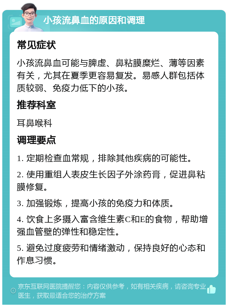 小孩流鼻血的原因和调理 常见症状 小孩流鼻血可能与脾虚、鼻粘膜糜烂、薄等因素有关，尤其在夏季更容易复发。易感人群包括体质较弱、免疫力低下的小孩。 推荐科室 耳鼻喉科 调理要点 1. 定期检查血常规，排除其他疾病的可能性。 2. 使用重组人表皮生长因子外涂药膏，促进鼻粘膜修复。 3. 加强锻炼，提高小孩的免疫力和体质。 4. 饮食上多摄入富含维生素C和E的食物，帮助增强血管壁的弹性和稳定性。 5. 避免过度疲劳和情绪激动，保持良好的心态和作息习惯。