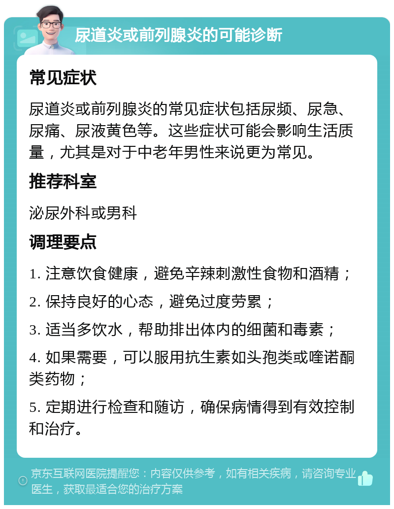 尿道炎或前列腺炎的可能诊断 常见症状 尿道炎或前列腺炎的常见症状包括尿频、尿急、尿痛、尿液黄色等。这些症状可能会影响生活质量，尤其是对于中老年男性来说更为常见。 推荐科室 泌尿外科或男科 调理要点 1. 注意饮食健康，避免辛辣刺激性食物和酒精； 2. 保持良好的心态，避免过度劳累； 3. 适当多饮水，帮助排出体内的细菌和毒素； 4. 如果需要，可以服用抗生素如头孢类或喹诺酮类药物； 5. 定期进行检查和随访，确保病情得到有效控制和治疗。