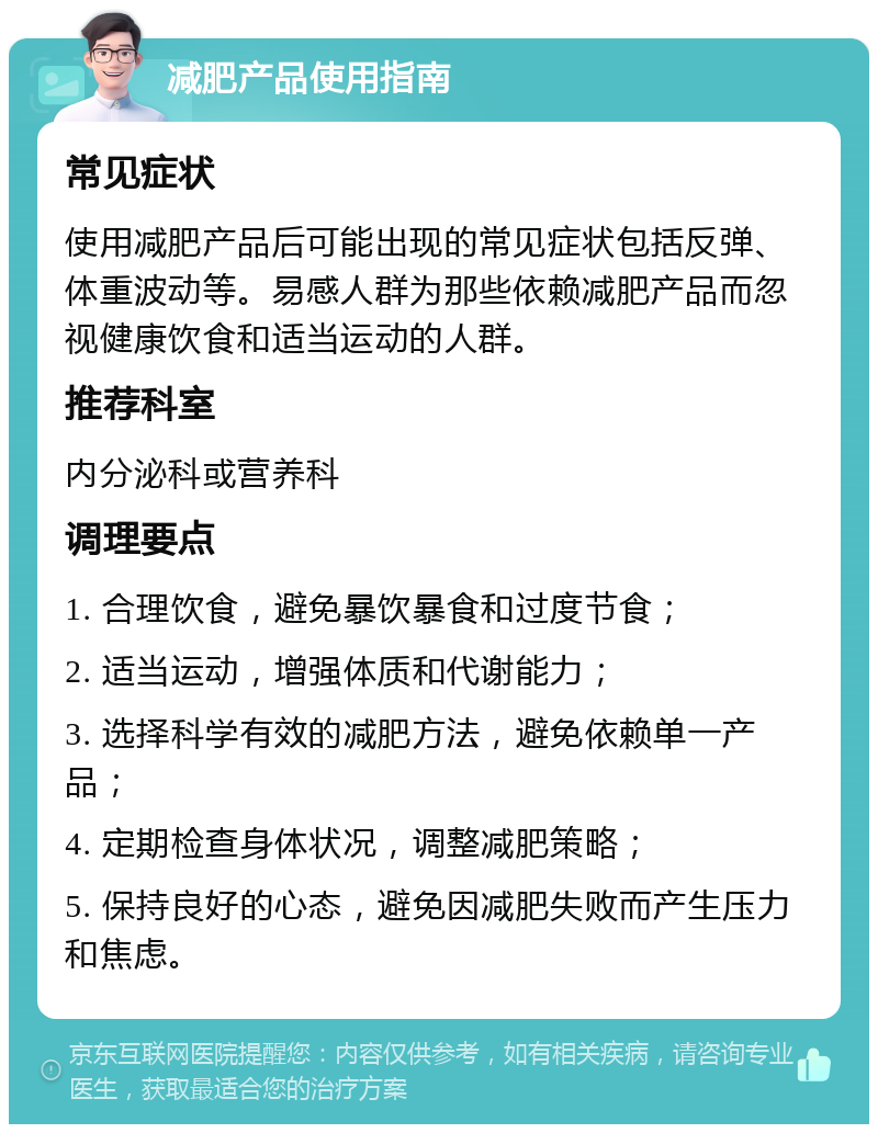 减肥产品使用指南 常见症状 使用减肥产品后可能出现的常见症状包括反弹、体重波动等。易感人群为那些依赖减肥产品而忽视健康饮食和适当运动的人群。 推荐科室 内分泌科或营养科 调理要点 1. 合理饮食，避免暴饮暴食和过度节食； 2. 适当运动，增强体质和代谢能力； 3. 选择科学有效的减肥方法，避免依赖单一产品； 4. 定期检查身体状况，调整减肥策略； 5. 保持良好的心态，避免因减肥失败而产生压力和焦虑。