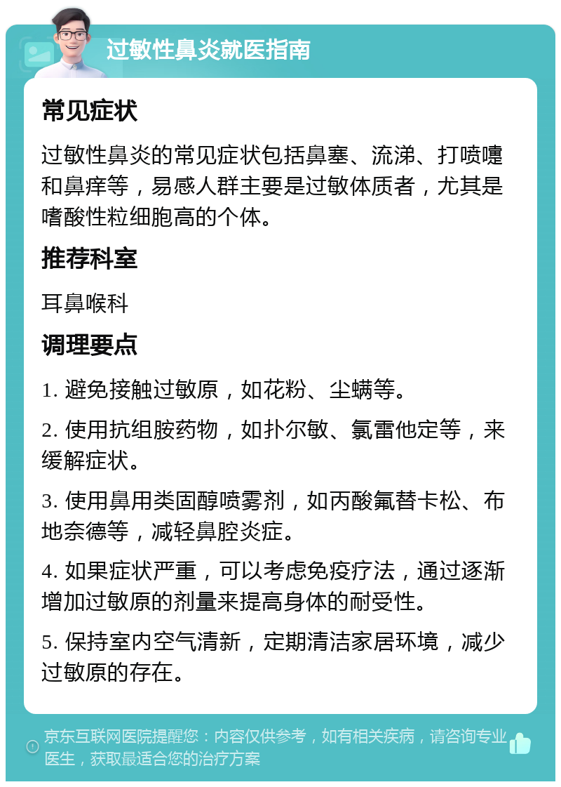 过敏性鼻炎就医指南 常见症状 过敏性鼻炎的常见症状包括鼻塞、流涕、打喷嚏和鼻痒等，易感人群主要是过敏体质者，尤其是嗜酸性粒细胞高的个体。 推荐科室 耳鼻喉科 调理要点 1. 避免接触过敏原，如花粉、尘螨等。 2. 使用抗组胺药物，如扑尔敏、氯雷他定等，来缓解症状。 3. 使用鼻用类固醇喷雾剂，如丙酸氟替卡松、布地奈德等，减轻鼻腔炎症。 4. 如果症状严重，可以考虑免疫疗法，通过逐渐增加过敏原的剂量来提高身体的耐受性。 5. 保持室内空气清新，定期清洁家居环境，减少过敏原的存在。