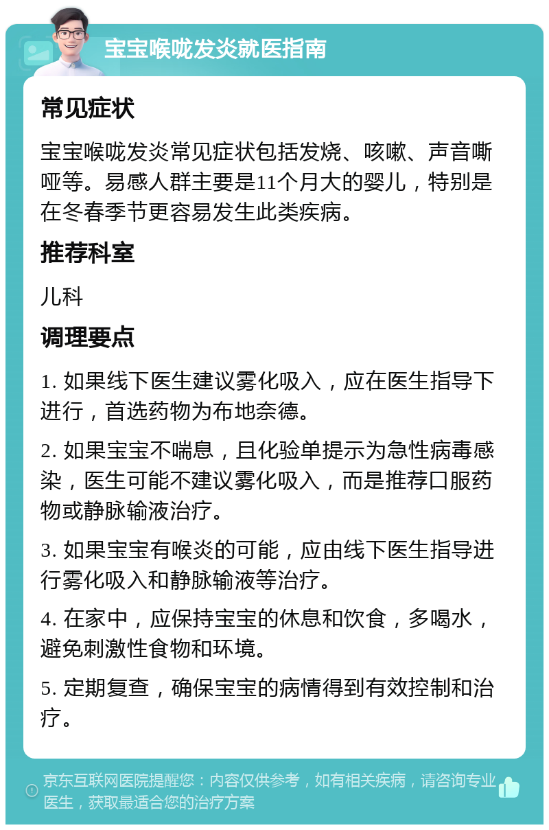 宝宝喉咙发炎就医指南 常见症状 宝宝喉咙发炎常见症状包括发烧、咳嗽、声音嘶哑等。易感人群主要是11个月大的婴儿，特别是在冬春季节更容易发生此类疾病。 推荐科室 儿科 调理要点 1. 如果线下医生建议雾化吸入，应在医生指导下进行，首选药物为布地奈德。 2. 如果宝宝不喘息，且化验单提示为急性病毒感染，医生可能不建议雾化吸入，而是推荐口服药物或静脉输液治疗。 3. 如果宝宝有喉炎的可能，应由线下医生指导进行雾化吸入和静脉输液等治疗。 4. 在家中，应保持宝宝的休息和饮食，多喝水，避免刺激性食物和环境。 5. 定期复查，确保宝宝的病情得到有效控制和治疗。