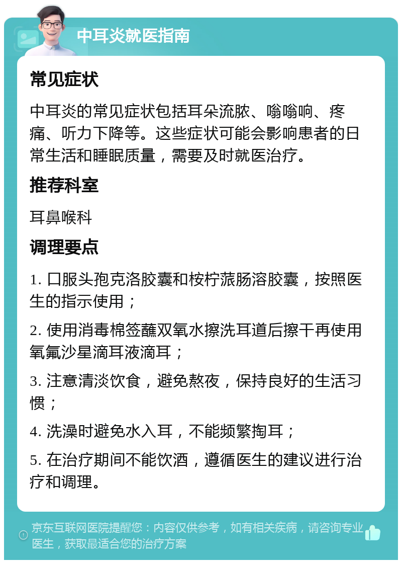 中耳炎就医指南 常见症状 中耳炎的常见症状包括耳朵流脓、嗡嗡响、疼痛、听力下降等。这些症状可能会影响患者的日常生活和睡眠质量，需要及时就医治疗。 推荐科室 耳鼻喉科 调理要点 1. 口服头孢克洛胶囊和桉柠蒎肠溶胶囊，按照医生的指示使用； 2. 使用消毒棉签蘸双氧水擦洗耳道后擦干再使用氧氟沙星滴耳液滴耳； 3. 注意清淡饮食，避免熬夜，保持良好的生活习惯； 4. 洗澡时避免水入耳，不能频繁掏耳； 5. 在治疗期间不能饮酒，遵循医生的建议进行治疗和调理。