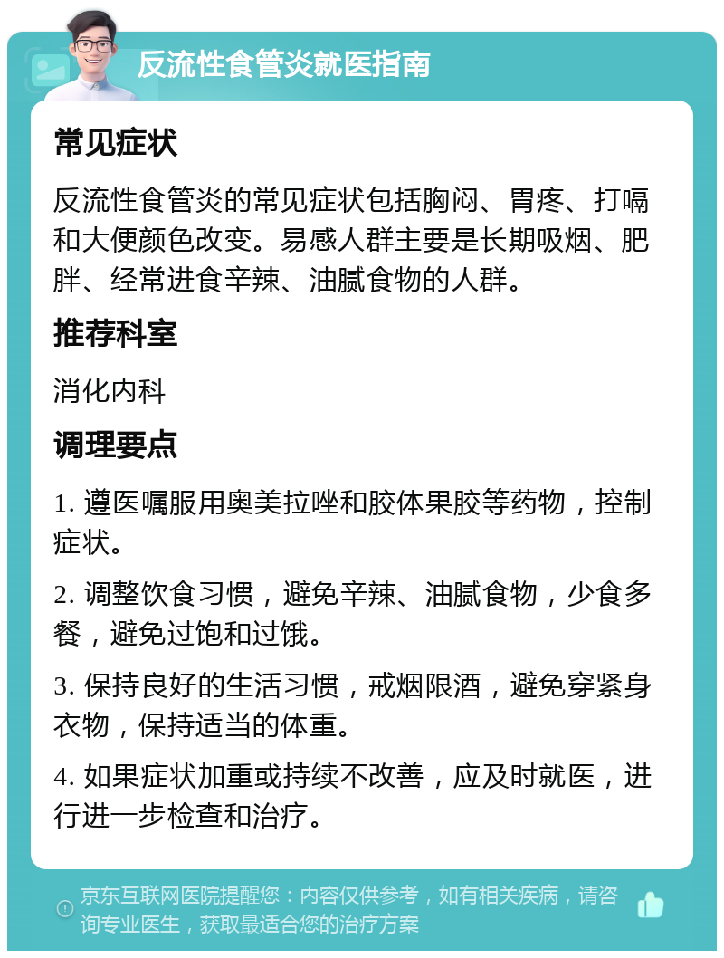 反流性食管炎就医指南 常见症状 反流性食管炎的常见症状包括胸闷、胃疼、打嗝和大便颜色改变。易感人群主要是长期吸烟、肥胖、经常进食辛辣、油腻食物的人群。 推荐科室 消化内科 调理要点 1. 遵医嘱服用奥美拉唑和胶体果胶等药物，控制症状。 2. 调整饮食习惯，避免辛辣、油腻食物，少食多餐，避免过饱和过饿。 3. 保持良好的生活习惯，戒烟限酒，避免穿紧身衣物，保持适当的体重。 4. 如果症状加重或持续不改善，应及时就医，进行进一步检查和治疗。