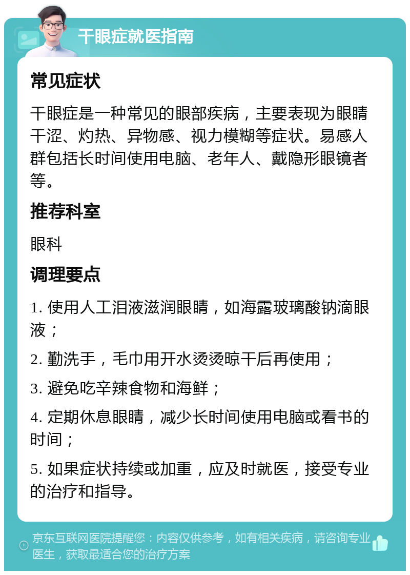 干眼症就医指南 常见症状 干眼症是一种常见的眼部疾病，主要表现为眼睛干涩、灼热、异物感、视力模糊等症状。易感人群包括长时间使用电脑、老年人、戴隐形眼镜者等。 推荐科室 眼科 调理要点 1. 使用人工泪液滋润眼睛，如海露玻璃酸钠滴眼液； 2. 勤洗手，毛巾用开水烫烫晾干后再使用； 3. 避免吃辛辣食物和海鲜； 4. 定期休息眼睛，减少长时间使用电脑或看书的时间； 5. 如果症状持续或加重，应及时就医，接受专业的治疗和指导。