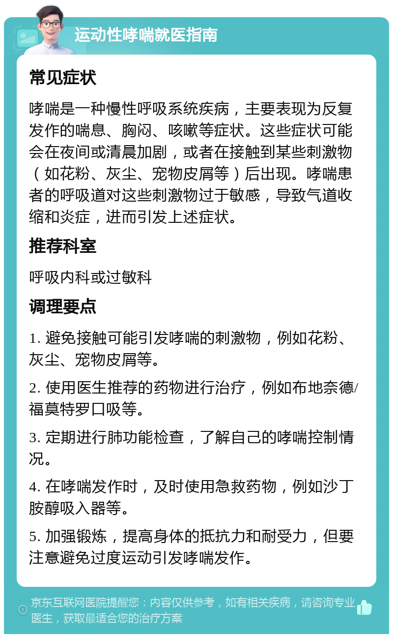 运动性哮喘就医指南 常见症状 哮喘是一种慢性呼吸系统疾病，主要表现为反复发作的喘息、胸闷、咳嗽等症状。这些症状可能会在夜间或清晨加剧，或者在接触到某些刺激物（如花粉、灰尘、宠物皮屑等）后出现。哮喘患者的呼吸道对这些刺激物过于敏感，导致气道收缩和炎症，进而引发上述症状。 推荐科室 呼吸内科或过敏科 调理要点 1. 避免接触可能引发哮喘的刺激物，例如花粉、灰尘、宠物皮屑等。 2. 使用医生推荐的药物进行治疗，例如布地奈德/福莫特罗口吸等。 3. 定期进行肺功能检查，了解自己的哮喘控制情况。 4. 在哮喘发作时，及时使用急救药物，例如沙丁胺醇吸入器等。 5. 加强锻炼，提高身体的抵抗力和耐受力，但要注意避免过度运动引发哮喘发作。