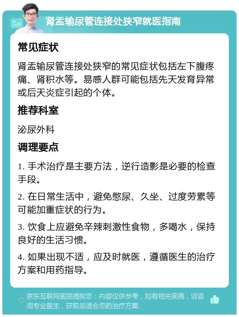 肾盂输尿管连接处狭窄就医指南 常见症状 肾盂输尿管连接处狭窄的常见症状包括左下腹疼痛、肾积水等。易感人群可能包括先天发育异常或后天炎症引起的个体。 推荐科室 泌尿外科 调理要点 1. 手术治疗是主要方法，逆行造影是必要的检查手段。 2. 在日常生活中，避免憋尿、久坐、过度劳累等可能加重症状的行为。 3. 饮食上应避免辛辣刺激性食物，多喝水，保持良好的生活习惯。 4. 如果出现不适，应及时就医，遵循医生的治疗方案和用药指导。