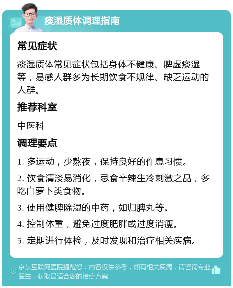 痰湿质体调理指南 常见症状 痰湿质体常见症状包括身体不健康、脾虚痰湿等，易感人群多为长期饮食不规律、缺乏运动的人群。 推荐科室 中医科 调理要点 1. 多运动，少熬夜，保持良好的作息习惯。 2. 饮食清淡易消化，忌食辛辣生冷刺激之品，多吃白萝卜类食物。 3. 使用健脾除湿的中药，如归脾丸等。 4. 控制体重，避免过度肥胖或过度消瘦。 5. 定期进行体检，及时发现和治疗相关疾病。