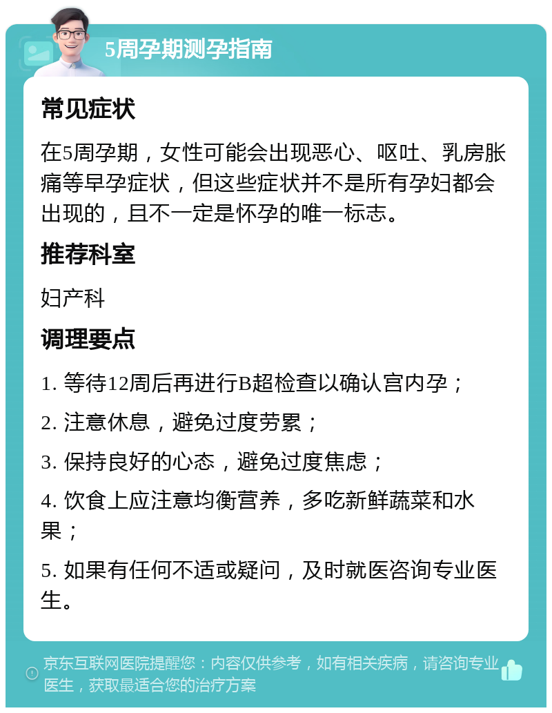 5周孕期测孕指南 常见症状 在5周孕期，女性可能会出现恶心、呕吐、乳房胀痛等早孕症状，但这些症状并不是所有孕妇都会出现的，且不一定是怀孕的唯一标志。 推荐科室 妇产科 调理要点 1. 等待12周后再进行B超检查以确认宫内孕； 2. 注意休息，避免过度劳累； 3. 保持良好的心态，避免过度焦虑； 4. 饮食上应注意均衡营养，多吃新鲜蔬菜和水果； 5. 如果有任何不适或疑问，及时就医咨询专业医生。