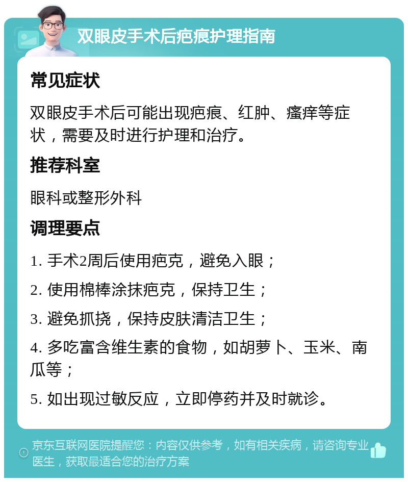 双眼皮手术后疤痕护理指南 常见症状 双眼皮手术后可能出现疤痕、红肿、瘙痒等症状，需要及时进行护理和治疗。 推荐科室 眼科或整形外科 调理要点 1. 手术2周后使用疤克，避免入眼； 2. 使用棉棒涂抹疤克，保持卫生； 3. 避免抓挠，保持皮肤清洁卫生； 4. 多吃富含维生素的食物，如胡萝卜、玉米、南瓜等； 5. 如出现过敏反应，立即停药并及时就诊。