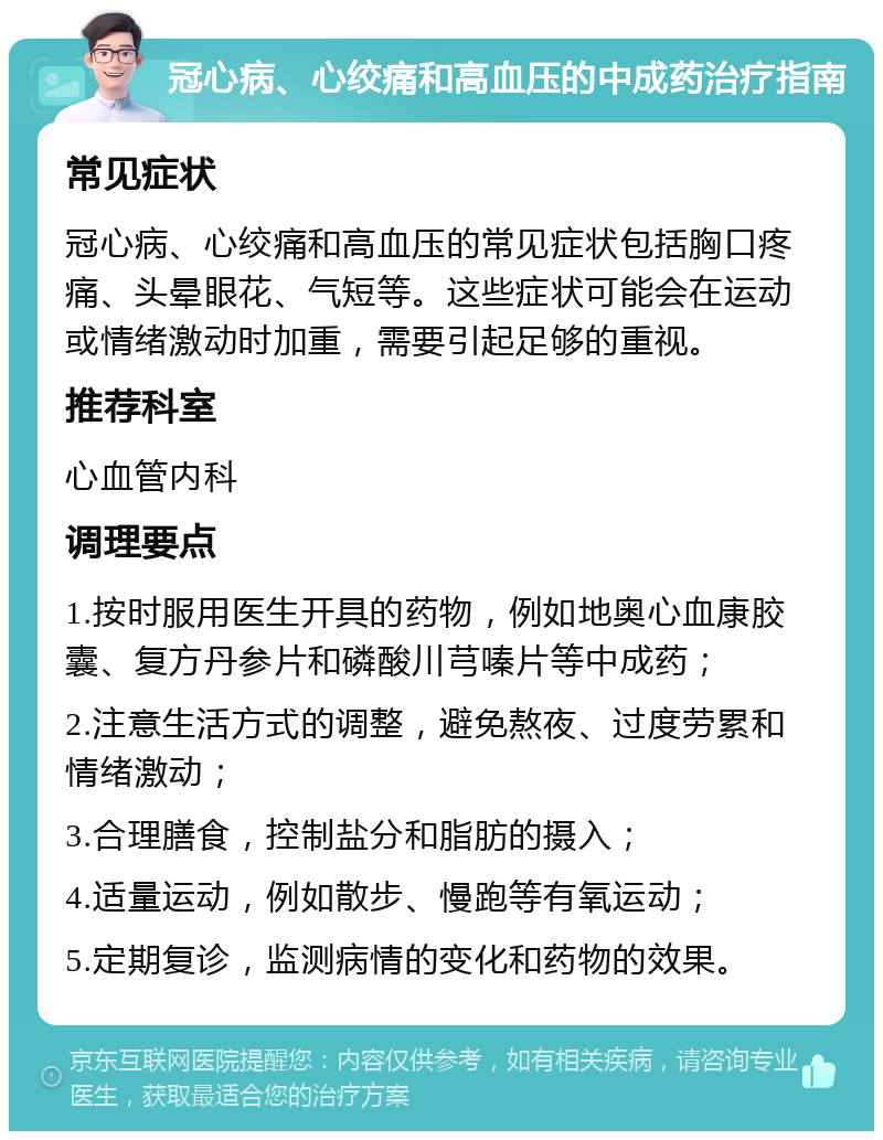 冠心病、心绞痛和高血压的中成药治疗指南 常见症状 冠心病、心绞痛和高血压的常见症状包括胸口疼痛、头晕眼花、气短等。这些症状可能会在运动或情绪激动时加重，需要引起足够的重视。 推荐科室 心血管内科 调理要点 1.按时服用医生开具的药物，例如地奥心血康胶囊、复方丹参片和磷酸川芎嗪片等中成药； 2.注意生活方式的调整，避免熬夜、过度劳累和情绪激动； 3.合理膳食，控制盐分和脂肪的摄入； 4.适量运动，例如散步、慢跑等有氧运动； 5.定期复诊，监测病情的变化和药物的效果。