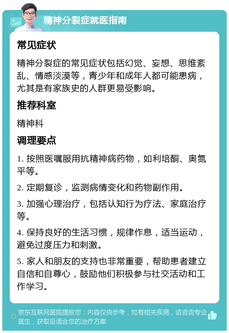 精神分裂症就医指南 常见症状 精神分裂症的常见症状包括幻觉、妄想、思维紊乱、情感淡漠等，青少年和成年人都可能患病，尤其是有家族史的人群更易受影响。 推荐科室 精神科 调理要点 1. 按照医嘱服用抗精神病药物，如利培酮、奥氮平等。 2. 定期复诊，监测病情变化和药物副作用。 3. 加强心理治疗，包括认知行为疗法、家庭治疗等。 4. 保持良好的生活习惯，规律作息，适当运动，避免过度压力和刺激。 5. 家人和朋友的支持也非常重要，帮助患者建立自信和自尊心，鼓励他们积极参与社交活动和工作学习。