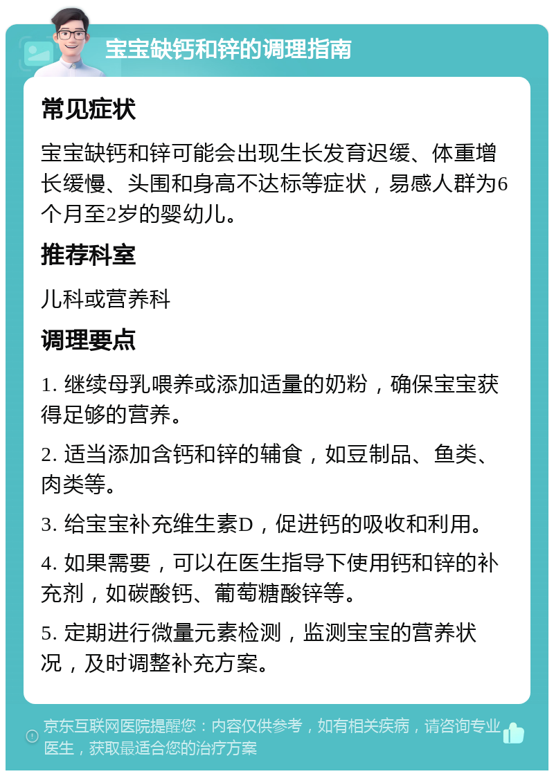 宝宝缺钙和锌的调理指南 常见症状 宝宝缺钙和锌可能会出现生长发育迟缓、体重增长缓慢、头围和身高不达标等症状，易感人群为6个月至2岁的婴幼儿。 推荐科室 儿科或营养科 调理要点 1. 继续母乳喂养或添加适量的奶粉，确保宝宝获得足够的营养。 2. 适当添加含钙和锌的辅食，如豆制品、鱼类、肉类等。 3. 给宝宝补充维生素D，促进钙的吸收和利用。 4. 如果需要，可以在医生指导下使用钙和锌的补充剂，如碳酸钙、葡萄糖酸锌等。 5. 定期进行微量元素检测，监测宝宝的营养状况，及时调整补充方案。