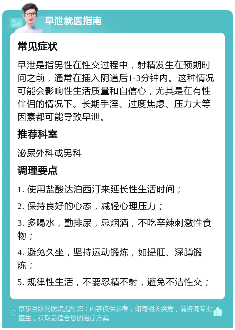 早泄就医指南 常见症状 早泄是指男性在性交过程中，射精发生在预期时间之前，通常在插入阴道后1-3分钟内。这种情况可能会影响性生活质量和自信心，尤其是在有性伴侣的情况下。长期手淫、过度焦虑、压力大等因素都可能导致早泄。 推荐科室 泌尿外科或男科 调理要点 1. 使用盐酸达泊西汀来延长性生活时间； 2. 保持良好的心态，减轻心理压力； 3. 多喝水，勤排尿，忌烟酒，不吃辛辣刺激性食物； 4. 避免久坐，坚持运动锻炼，如提肛、深蹲锻炼； 5. 规律性生活，不要忍精不射，避免不洁性交；