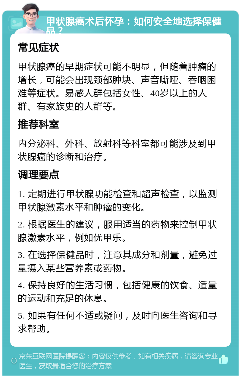 甲状腺癌术后怀孕：如何安全地选择保健品？ 常见症状 甲状腺癌的早期症状可能不明显，但随着肿瘤的增长，可能会出现颈部肿块、声音嘶哑、吞咽困难等症状。易感人群包括女性、40岁以上的人群、有家族史的人群等。 推荐科室 内分泌科、外科、放射科等科室都可能涉及到甲状腺癌的诊断和治疗。 调理要点 1. 定期进行甲状腺功能检查和超声检查，以监测甲状腺激素水平和肿瘤的变化。 2. 根据医生的建议，服用适当的药物来控制甲状腺激素水平，例如优甲乐。 3. 在选择保健品时，注意其成分和剂量，避免过量摄入某些营养素或药物。 4. 保持良好的生活习惯，包括健康的饮食、适量的运动和充足的休息。 5. 如果有任何不适或疑问，及时向医生咨询和寻求帮助。