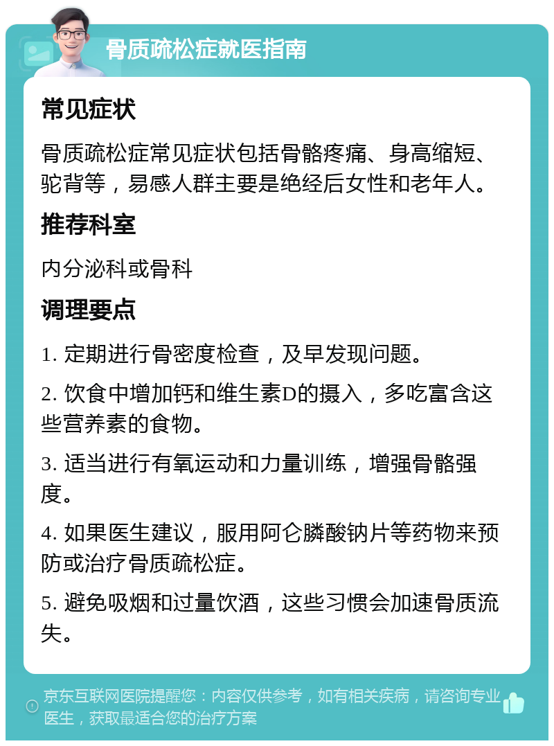 骨质疏松症就医指南 常见症状 骨质疏松症常见症状包括骨骼疼痛、身高缩短、驼背等，易感人群主要是绝经后女性和老年人。 推荐科室 内分泌科或骨科 调理要点 1. 定期进行骨密度检查，及早发现问题。 2. 饮食中增加钙和维生素D的摄入，多吃富含这些营养素的食物。 3. 适当进行有氧运动和力量训练，增强骨骼强度。 4. 如果医生建议，服用阿仑膦酸钠片等药物来预防或治疗骨质疏松症。 5. 避免吸烟和过量饮酒，这些习惯会加速骨质流失。