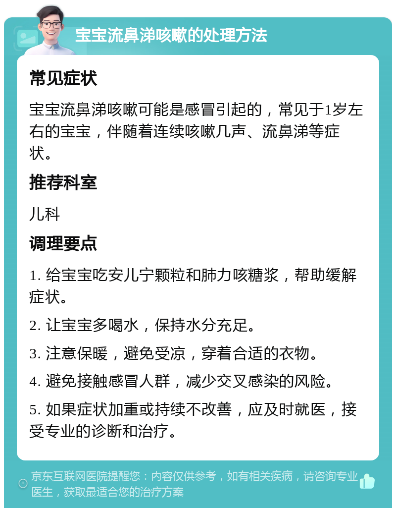 宝宝流鼻涕咳嗽的处理方法 常见症状 宝宝流鼻涕咳嗽可能是感冒引起的，常见于1岁左右的宝宝，伴随着连续咳嗽几声、流鼻涕等症状。 推荐科室 儿科 调理要点 1. 给宝宝吃安儿宁颗粒和肺力咳糖浆，帮助缓解症状。 2. 让宝宝多喝水，保持水分充足。 3. 注意保暖，避免受凉，穿着合适的衣物。 4. 避免接触感冒人群，减少交叉感染的风险。 5. 如果症状加重或持续不改善，应及时就医，接受专业的诊断和治疗。