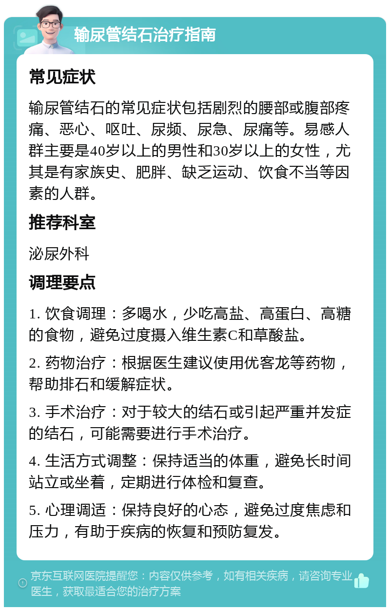 输尿管结石治疗指南 常见症状 输尿管结石的常见症状包括剧烈的腰部或腹部疼痛、恶心、呕吐、尿频、尿急、尿痛等。易感人群主要是40岁以上的男性和30岁以上的女性，尤其是有家族史、肥胖、缺乏运动、饮食不当等因素的人群。 推荐科室 泌尿外科 调理要点 1. 饮食调理：多喝水，少吃高盐、高蛋白、高糖的食物，避免过度摄入维生素C和草酸盐。 2. 药物治疗：根据医生建议使用优客龙等药物，帮助排石和缓解症状。 3. 手术治疗：对于较大的结石或引起严重并发症的结石，可能需要进行手术治疗。 4. 生活方式调整：保持适当的体重，避免长时间站立或坐着，定期进行体检和复查。 5. 心理调适：保持良好的心态，避免过度焦虑和压力，有助于疾病的恢复和预防复发。