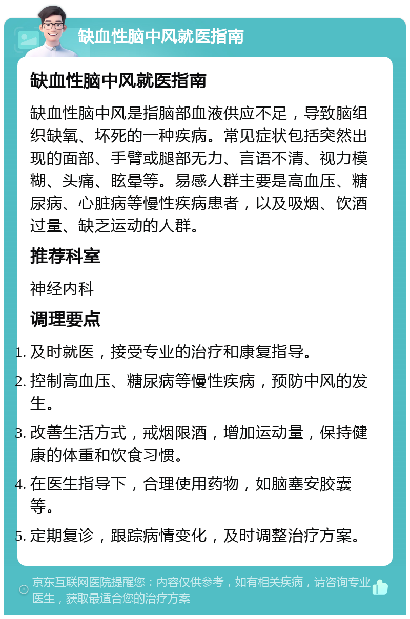 缺血性脑中风就医指南 缺血性脑中风就医指南 缺血性脑中风是指脑部血液供应不足，导致脑组织缺氧、坏死的一种疾病。常见症状包括突然出现的面部、手臂或腿部无力、言语不清、视力模糊、头痛、眩晕等。易感人群主要是高血压、糖尿病、心脏病等慢性疾病患者，以及吸烟、饮酒过量、缺乏运动的人群。 推荐科室 神经内科 调理要点 及时就医，接受专业的治疗和康复指导。 控制高血压、糖尿病等慢性疾病，预防中风的发生。 改善生活方式，戒烟限酒，增加运动量，保持健康的体重和饮食习惯。 在医生指导下，合理使用药物，如脑塞安胶囊等。 定期复诊，跟踪病情变化，及时调整治疗方案。