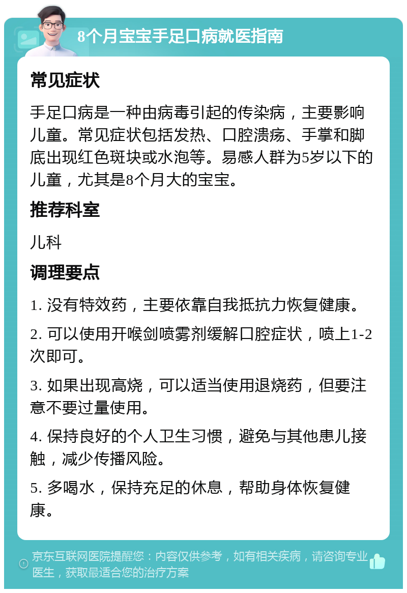 8个月宝宝手足口病就医指南 常见症状 手足口病是一种由病毒引起的传染病，主要影响儿童。常见症状包括发热、口腔溃疡、手掌和脚底出现红色斑块或水泡等。易感人群为5岁以下的儿童，尤其是8个月大的宝宝。 推荐科室 儿科 调理要点 1. 没有特效药，主要依靠自我抵抗力恢复健康。 2. 可以使用开喉剑喷雾剂缓解口腔症状，喷上1-2次即可。 3. 如果出现高烧，可以适当使用退烧药，但要注意不要过量使用。 4. 保持良好的个人卫生习惯，避免与其他患儿接触，减少传播风险。 5. 多喝水，保持充足的休息，帮助身体恢复健康。