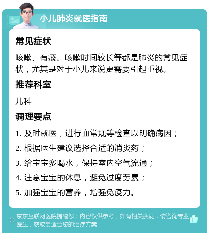 小儿肺炎就医指南 常见症状 咳嗽、有痰、咳嗽时间较长等都是肺炎的常见症状，尤其是对于小儿来说更需要引起重视。 推荐科室 儿科 调理要点 1. 及时就医，进行血常规等检查以明确病因； 2. 根据医生建议选择合适的消炎药； 3. 给宝宝多喝水，保持室内空气流通； 4. 注意宝宝的休息，避免过度劳累； 5. 加强宝宝的营养，增强免疫力。