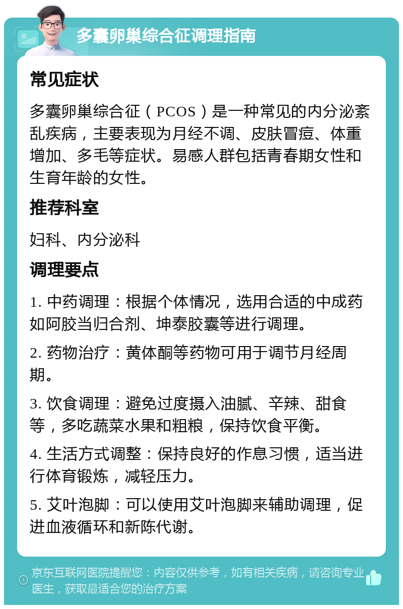 多囊卵巢综合征调理指南 常见症状 多囊卵巢综合征（PCOS）是一种常见的内分泌紊乱疾病，主要表现为月经不调、皮肤冒痘、体重增加、多毛等症状。易感人群包括青春期女性和生育年龄的女性。 推荐科室 妇科、内分泌科 调理要点 1. 中药调理：根据个体情况，选用合适的中成药如阿胶当归合剂、坤泰胶囊等进行调理。 2. 药物治疗：黄体酮等药物可用于调节月经周期。 3. 饮食调理：避免过度摄入油腻、辛辣、甜食等，多吃蔬菜水果和粗粮，保持饮食平衡。 4. 生活方式调整：保持良好的作息习惯，适当进行体育锻炼，减轻压力。 5. 艾叶泡脚：可以使用艾叶泡脚来辅助调理，促进血液循环和新陈代谢。