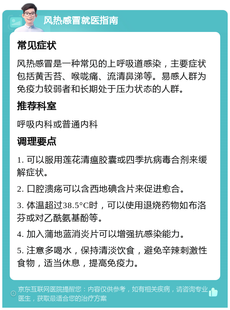 风热感冒就医指南 常见症状 风热感冒是一种常见的上呼吸道感染，主要症状包括黄舌苔、喉咙痛、流清鼻涕等。易感人群为免疫力较弱者和长期处于压力状态的人群。 推荐科室 呼吸内科或普通内科 调理要点 1. 可以服用莲花清瘟胶囊或四季抗病毒合剂来缓解症状。 2. 口腔溃疡可以含西地碘含片来促进愈合。 3. 体温超过38.5°C时，可以使用退烧药物如布洛芬或对乙酰氨基酚等。 4. 加入蒲地蓝消炎片可以增强抗感染能力。 5. 注意多喝水，保持清淡饮食，避免辛辣刺激性食物，适当休息，提高免疫力。